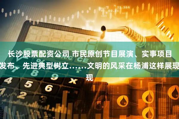 长沙股票配资公司 市民原创节目展演、实事项目发布、先进典型树立……文明的风采在杨浦这样展现