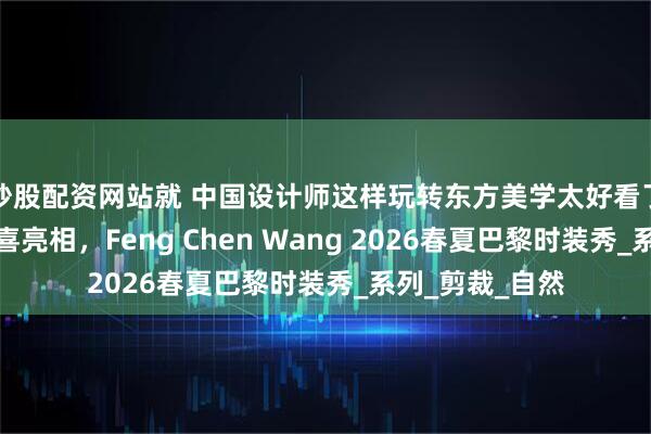 炒股配资网站就 中国设计师这样玩转东方美学太好看了！还有威少惊喜亮相，Feng Chen Wang 2026春夏巴黎时装秀_系列_剪裁_自然