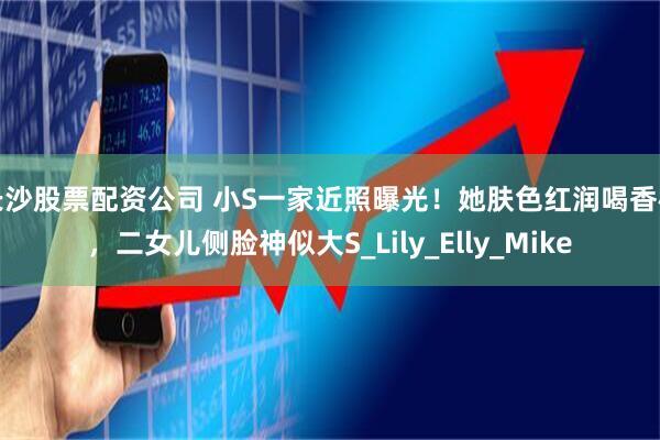 长沙股票配资公司 小S一家近照曝光！她肤色红润喝香槟，二女儿侧脸神似大S_Lily_Elly_Mike