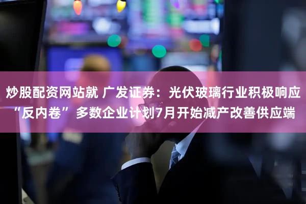 炒股配资网站就 广发证券：光伏玻璃行业积极响应“反内卷” 多数企业计划7月开始减产改善供应端