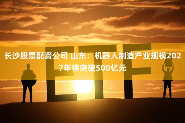 长沙股票配资公司 山东：机器人制造产业规模2027年将突破500亿元