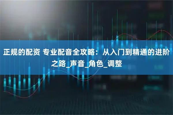正规的配资 专业配音全攻略：从入门到精通的进阶之路_声音_角色_调整