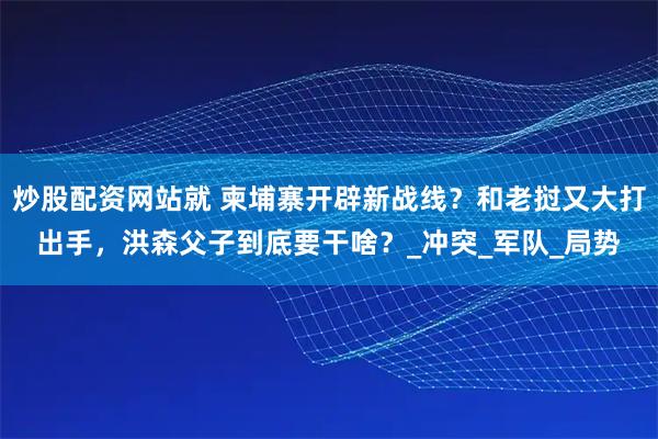 炒股配资网站就 柬埔寨开辟新战线？和老挝又大打出手，洪森父子到底要干啥？_冲突_军队_局势