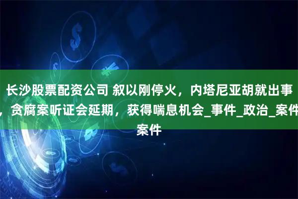 长沙股票配资公司 叙以刚停火，内塔尼亚胡就出事，贪腐案听证会延期，获得喘息机会_事件_政治_案件