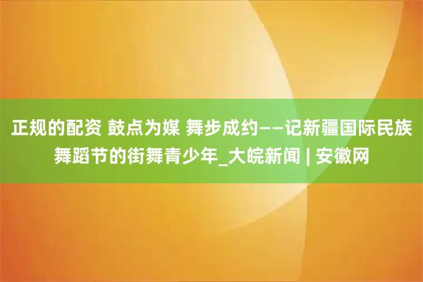 正规的配资 鼓点为媒 舞步成约——记新疆国际民族舞蹈节的街舞青少年_大皖新闻 | 安徽网
