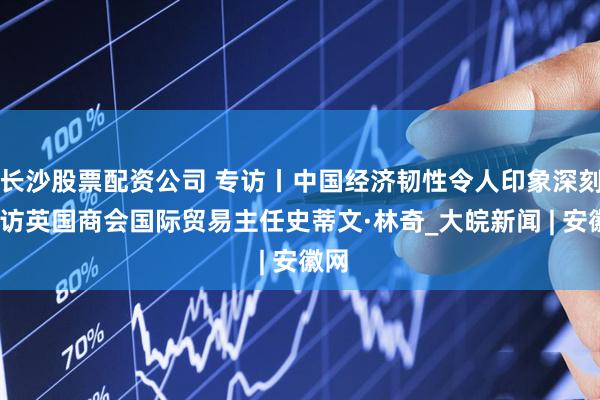 长沙股票配资公司 专访丨中国经济韧性令人印象深刻——访英国商会国际贸易主任史蒂文·林奇_大皖新闻 | 安徽网