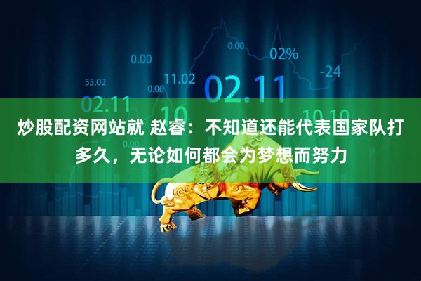 炒股配资网站就 赵睿：不知道还能代表国家队打多久，无论如何都会为梦想而努力