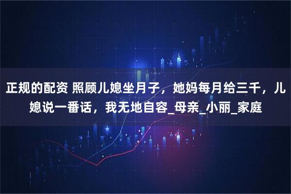 正规的配资 照顾儿媳坐月子，她妈每月给三千，儿媳说一番话，我无地自容_母亲_小丽_家庭