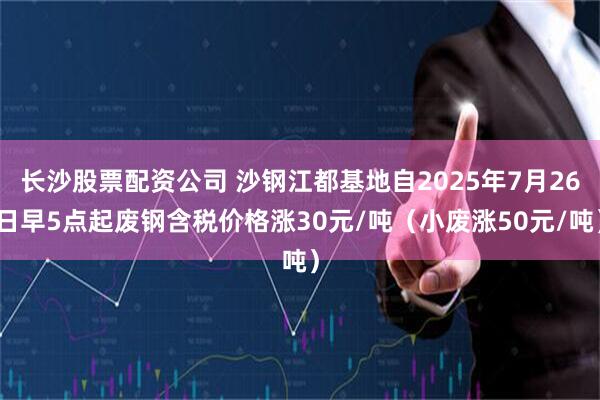 长沙股票配资公司 沙钢江都基地自2025年7月26日早5点起废钢含税价格涨30元/吨（小废涨50元/吨）