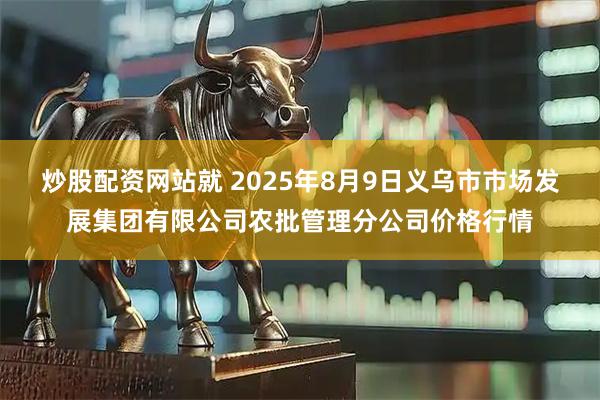 炒股配资网站就 2025年8月9日义乌市市场发展集团有限公司农批管理分公司价格行情