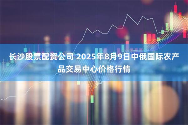 长沙股票配资公司 2025年8月9日中俄国际农产品交易中心价格行情