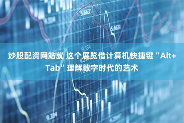 炒股配资网站就 这个展览借计算机快捷键“Alt+Tab”理解数字时代的艺术