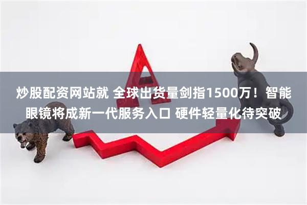 炒股配资网站就 全球出货量剑指1500万！智能眼镜将成新一代服务入口 硬件轻量化待突破