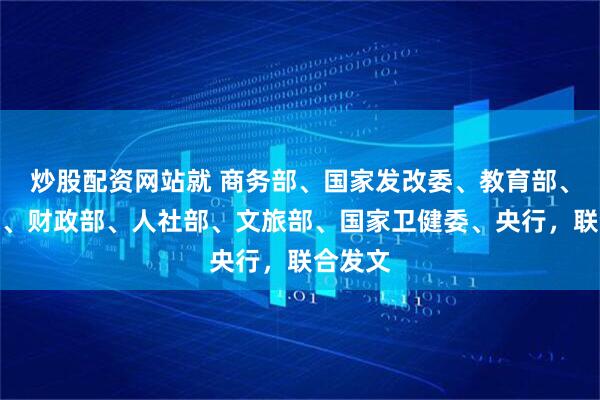 炒股配资网站就 商务部、国家发改委、教育部、工信部、财政部、人社部、文旅部、国家卫健委、央行，联合发文
