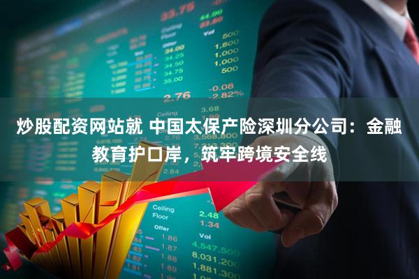 炒股配资网站就 中国太保产险深圳分公司：金融教育护口岸，筑牢跨境安全线