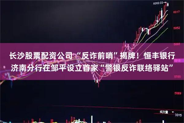 长沙股票配资公司 “反诈前哨”揭牌！恒丰银行济南分行在邹平设立首家“警银反诈联络驿站”