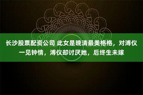 长沙股票配资公司 此女是晚清最美格格，对溥仪一见钟情，溥仪却讨厌她，后终生未嫁