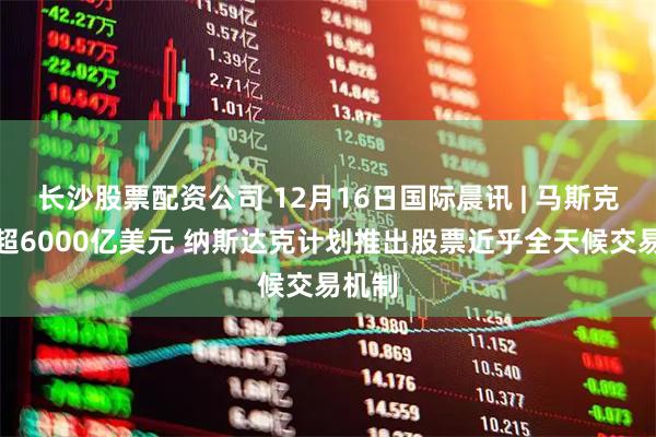 长沙股票配资公司 12月16日国际晨讯 | 马斯克身家超6000亿美元 纳斯达克计划推出股票近乎全天候交易机制