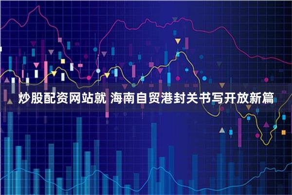 炒股配资网站就 海南自贸港封关书写开放新篇