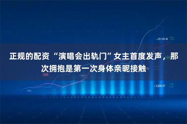 正规的配资 “演唱会出轨门”女主首度发声，那次拥抱是第一次身体亲昵接触