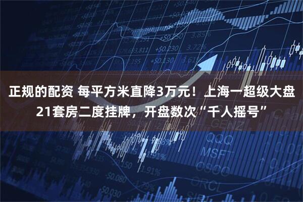 正规的配资 每平方米直降3万元！上海一超级大盘21套房二度挂牌，开盘数次“千人摇号”