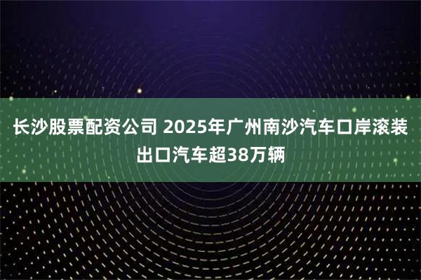 长沙股票配资公司 2025年广州南沙汽车口岸滚装出口汽车超38万辆