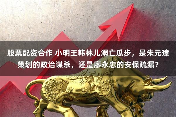 股票配资合作 小明王韩林儿溺亡瓜步，是朱元璋策划的政治谋杀，还是廖永忠的安保疏漏？